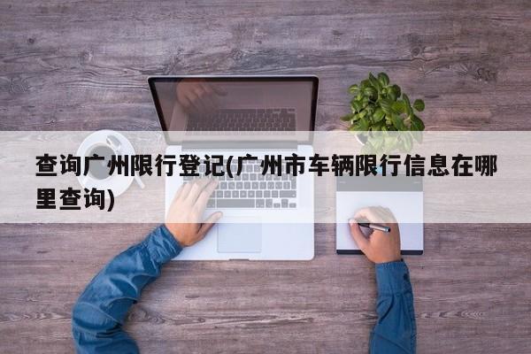 查询广州限行登记(广州市车辆限行信息在哪里查询)