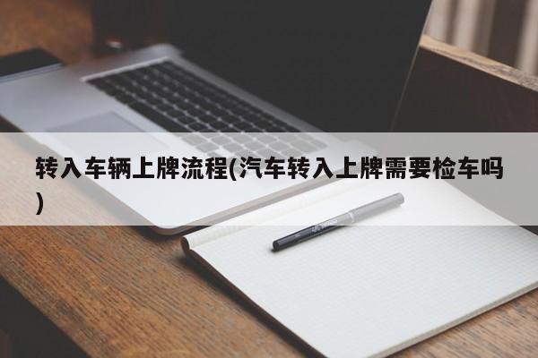 转入车辆上牌流程(汽车转入上牌需要检车吗)