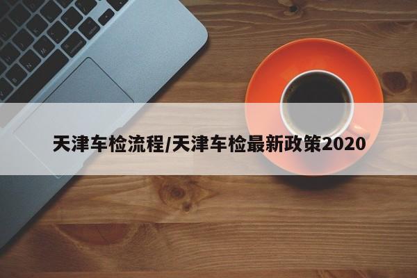 天津车检流程/天津车检最新政策2020