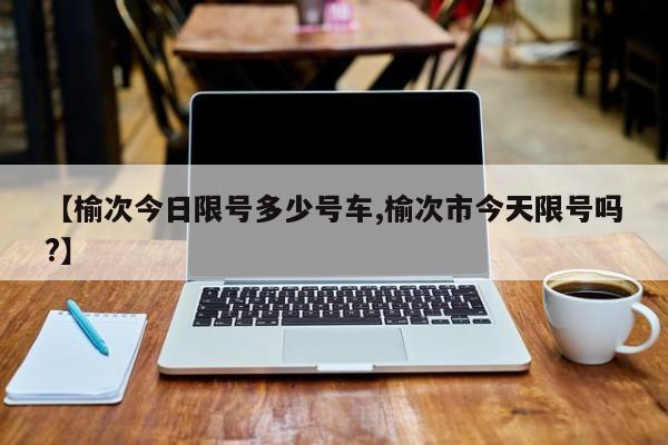 【榆次今日限号多少号车,榆次市今天限号吗?】