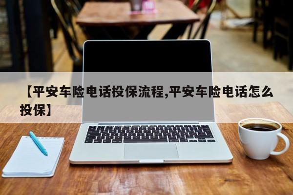 【平安车险电话投保流程,平安车险电话怎么投保】