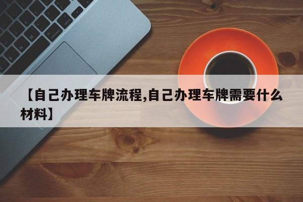 【自己办理车牌流程,自己办理车牌需要什么材料】