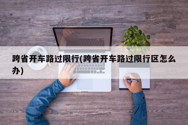 跨省开车路过限行(跨省开车路过限行区怎么办)