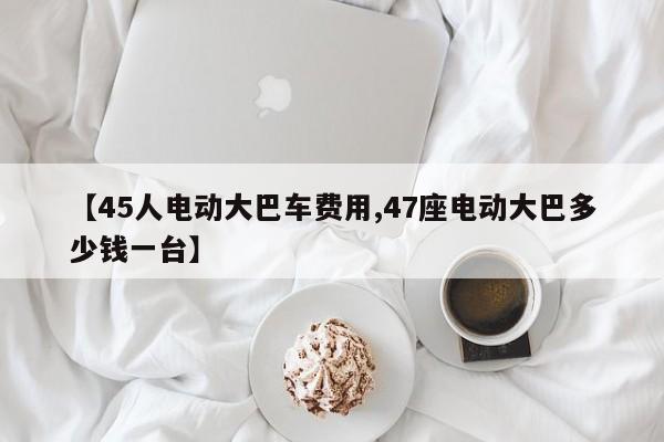 【45人电动大巴车费用,47座电动大巴多少钱一台】
