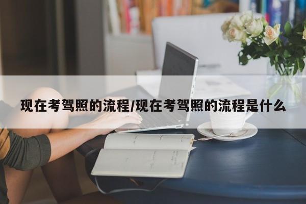 现在考驾照的流程/现在考驾照的流程是什么