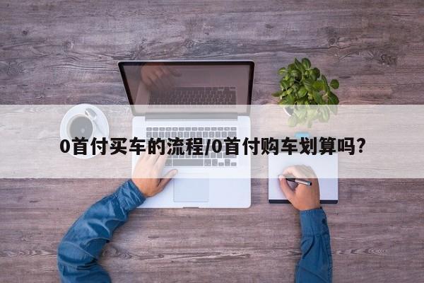 0首付买车的流程/0首付购车划算吗?