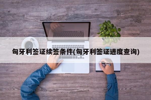 匈牙利签证续签条件(匈牙利签证进度查询)
