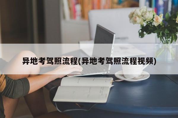 异地考驾照流程(异地考驾照流程视频)