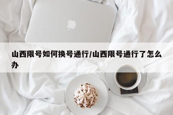 山西限号如何换号通行/山西限号通行了怎么办