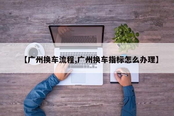 【广州换车流程,广州换车指标怎么办理】