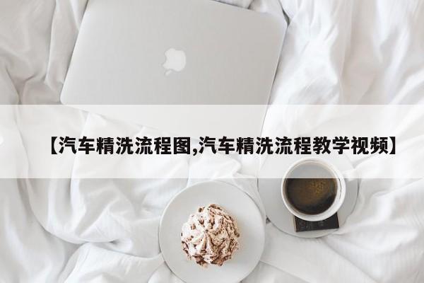 【汽车精洗流程图,汽车精洗流程教学视频】