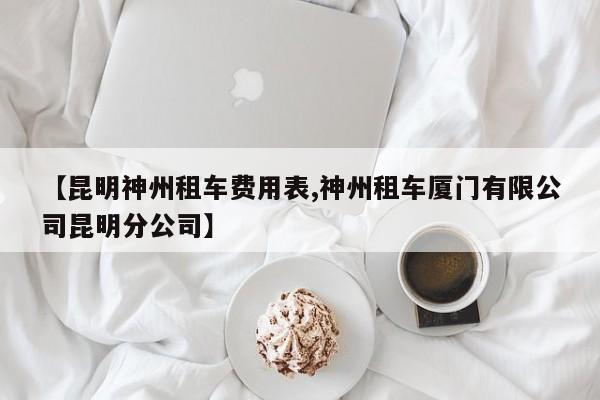 【昆明神州租车费用表,神州租车厦门有限公司昆明分公司】