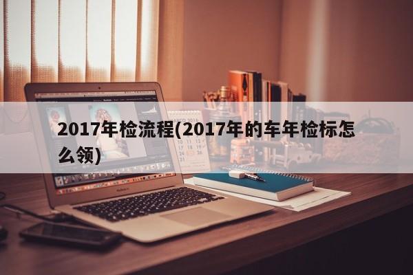 2017年检流程(2017年的车年检标怎么领)