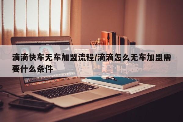 滴滴快车无车加盟流程/滴滴怎么无车加盟需要什么条件