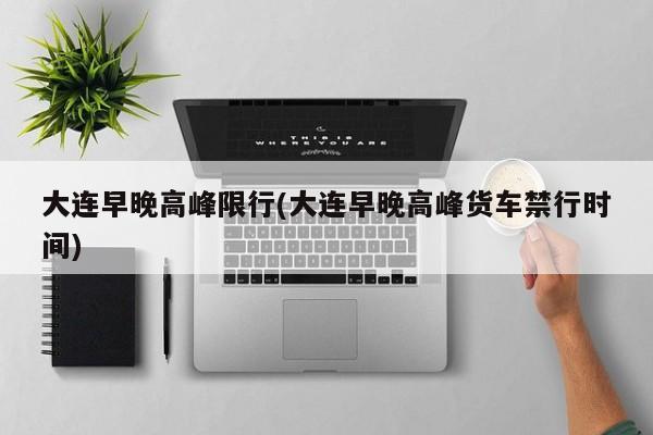 大连早晚高峰限行(大连早晚高峰货车禁行时间)