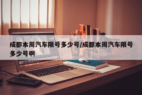 成都本周汽车限号多少号/成都本周汽车限号多少号啊