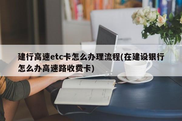 建行高速etc卡怎么办理流程(在建设银行怎么办高速路收费卡)