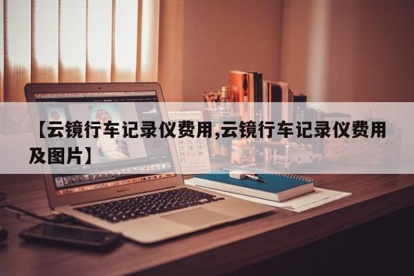 【云镜行车记录仪费用,云镜行车记录仪费用及图片】