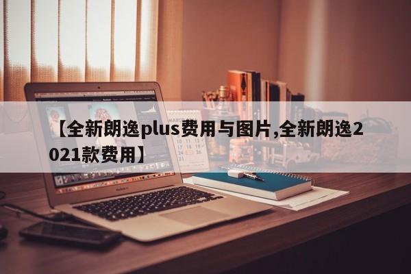 【全新朗逸plus费用与图片,全新朗逸2021款费用】