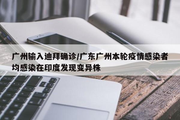 广州输入迪拜确诊/广东广州本轮疫情感染者均感染在印度发现变异株