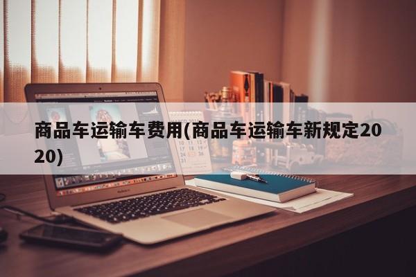 商品车运输车费用(商品车运输车新规定2020)