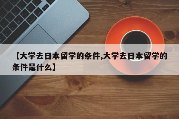 【大学去日本留学的条件,大学去日本留学的条件是什么】