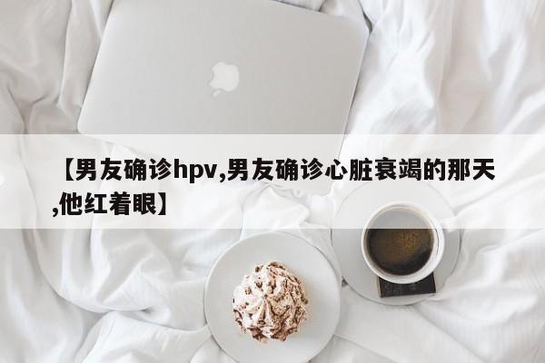 【男友确诊hpv,男友确诊心脏衰竭的那天,他红着眼】