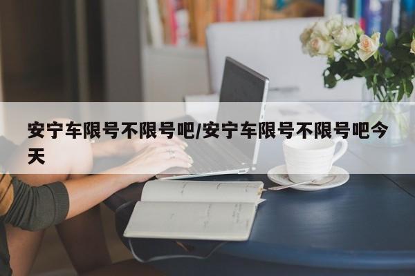 安宁车限号不限号吧/安宁车限号不限号吧今天