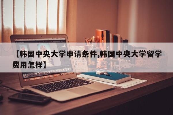 【韩国中央大学申请条件,韩国中央大学留学费用怎样】