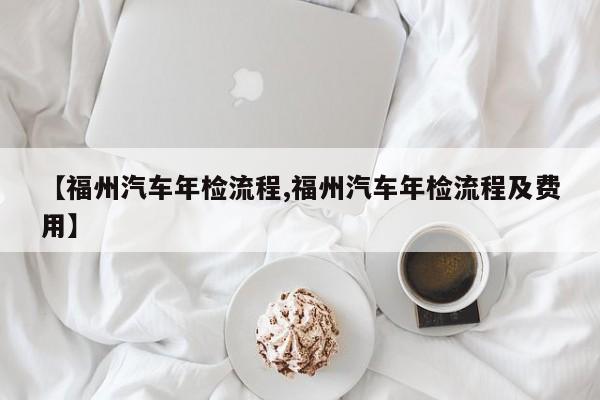 【福州汽车年检流程,福州汽车年检流程及费用】