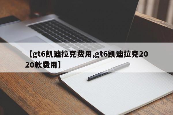 【gt6凯迪拉克费用,gt6凯迪拉克2020款费用】