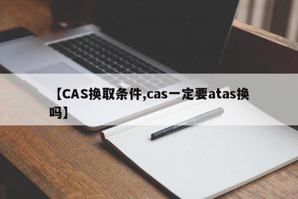 【CAS换取条件,cas一定要atas换吗】