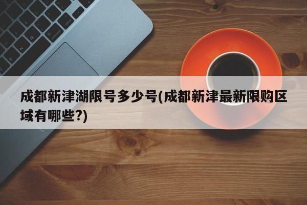 成都新津湖限号多少号(成都新津最新限购区域有哪些?)