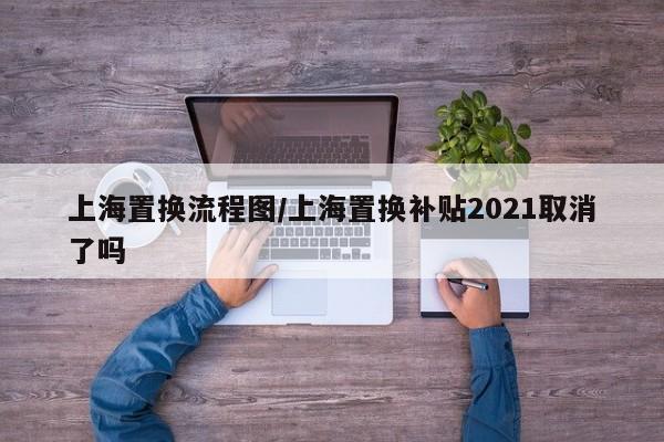 上海置换流程图/上海置换补贴2021取消了吗