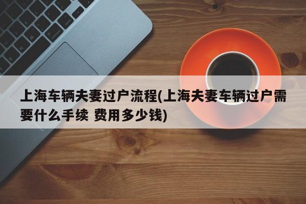 上海车辆夫妻过户流程(上海夫妻车辆过户需要什么手续 费用多少钱)