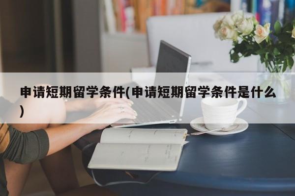 申请短期留学条件(申请短期留学条件是什么)