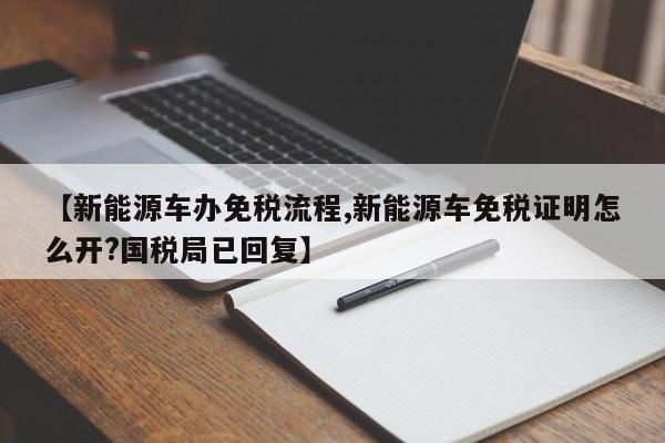 【新能源车办免税流程,新能源车免税证明怎么开?国税局已回复】