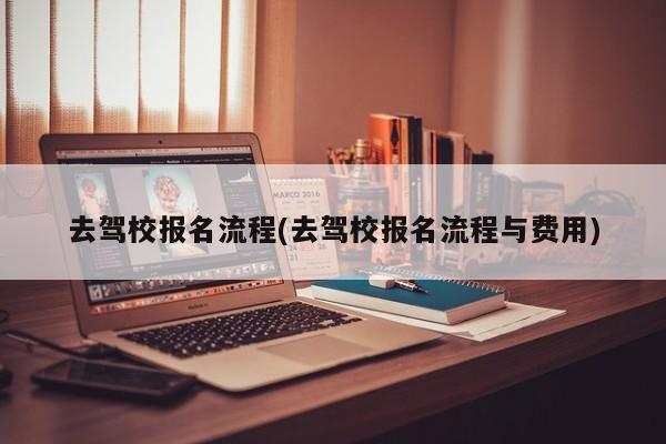 去驾校报名流程(去驾校报名流程与费用)