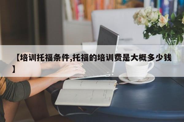 【培训托福条件,托福的培训费是大概多少钱】