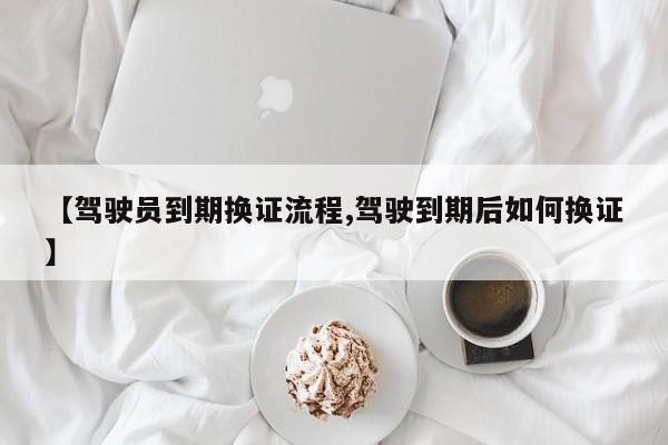 【驾驶员到期换证流程,驾驶到期后如何换证】