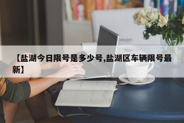 【盐湖今日限号是多少号,盐湖区车辆限号最新】